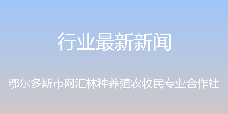 行业最新新闻 - 鄂尔多斯市网汇林种养殖农牧民专业合作社